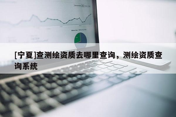 [寧夏]查測(cè)繪資質(zhì)去哪里查詢，測(cè)繪資質(zhì)查詢系統(tǒng)
