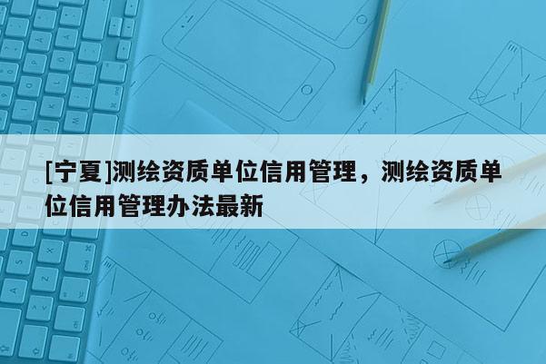 [寧夏]測(cè)繪資質(zhì)單位信用管理，測(cè)繪資質(zhì)單位信用管理辦法最新