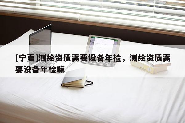[寧夏]測(cè)繪資質(zhì)需要設(shè)備年檢，測(cè)繪資質(zhì)需要設(shè)備年檢嘛