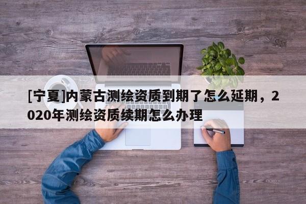 [寧夏]內(nèi)蒙古測繪資質到期了怎么延期，2020年測繪資質續(xù)期怎么辦理