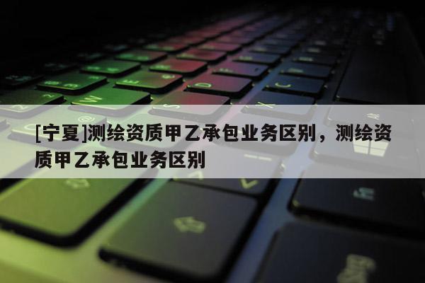 [寧夏]測繪資質(zhì)甲乙承包業(yè)務(wù)區(qū)別，測繪資質(zhì)甲乙承包業(yè)務(wù)區(qū)別
