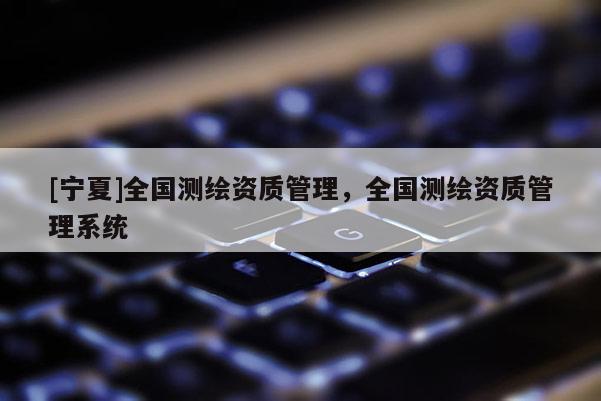 [寧夏]全國測繪資質(zhì)管理，全國測繪資質(zhì)管理系統(tǒng)