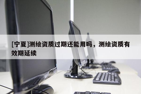 [寧夏]測繪資質(zhì)過期還能用嗎，測繪資質(zhì)有效期延續(xù)