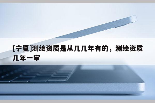 [寧夏]測(cè)繪資質(zhì)是從幾幾年有的，測(cè)繪資質(zhì)幾年一審