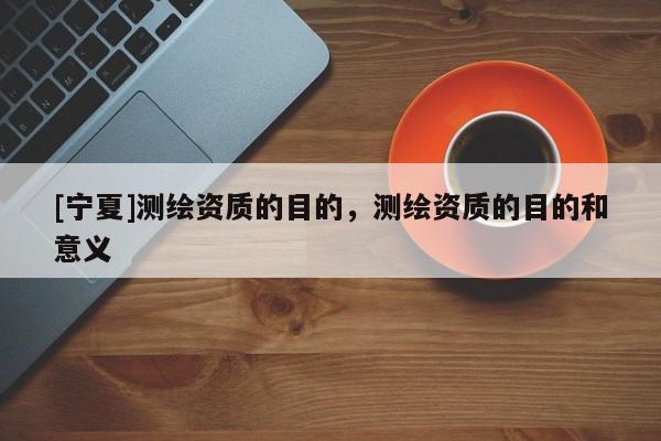 [寧夏]測繪資質(zhì)的目的，測繪資質(zhì)的目的和意義