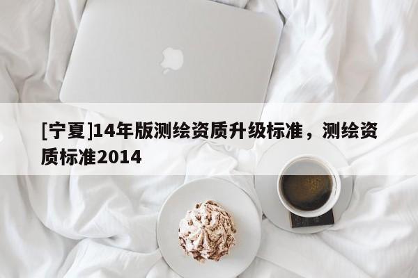 [寧夏]14年版測繪資質(zhì)升級標(biāo)準(zhǔn)，測繪資質(zhì)標(biāo)準(zhǔn)2014