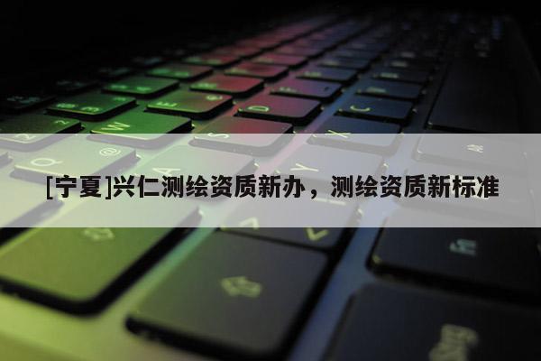 [寧夏]興仁測繪資質(zhì)新辦，測繪資質(zhì)新標(biāo)準(zhǔn)