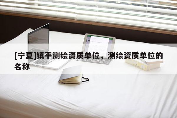 [寧夏]鎮(zhèn)平測繪資質(zhì)單位，測繪資質(zhì)單位的名稱