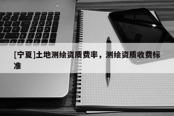 [寧夏]土地測繪資質費率，測繪資質收費標準