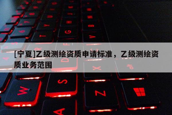 [寧夏]乙級測繪資質(zhì)申請標(biāo)準(zhǔn)，乙級測繪資質(zhì)業(yè)務(wù)范圍