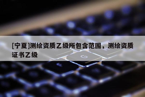 [寧夏]測繪資質(zhì)乙級所包含范圍，測繪資質(zhì)證書乙級
