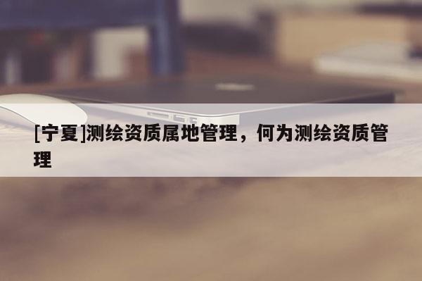 [寧夏]測(cè)繪資質(zhì)屬地管理，何為測(cè)繪資質(zhì)管理