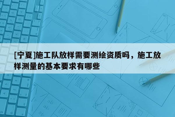 [寧夏]施工隊(duì)放樣需要測(cè)繪資質(zhì)嗎，施工放樣測(cè)量的基本要求有哪些
