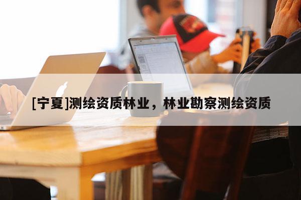 [寧夏]測繪資質(zhì)林業(yè)，林業(yè)勘察測繪資質(zhì)