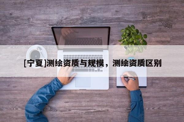 [寧夏]測(cè)繪資質(zhì)與規(guī)模，測(cè)繪資質(zhì)區(qū)別