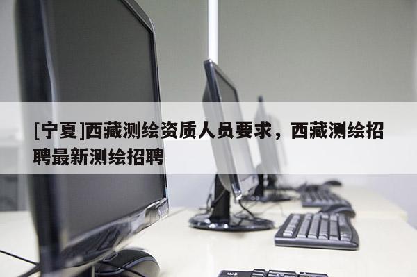 [寧夏]西藏測繪資質(zhì)人員要求，西藏測繪招聘最新測繪招聘