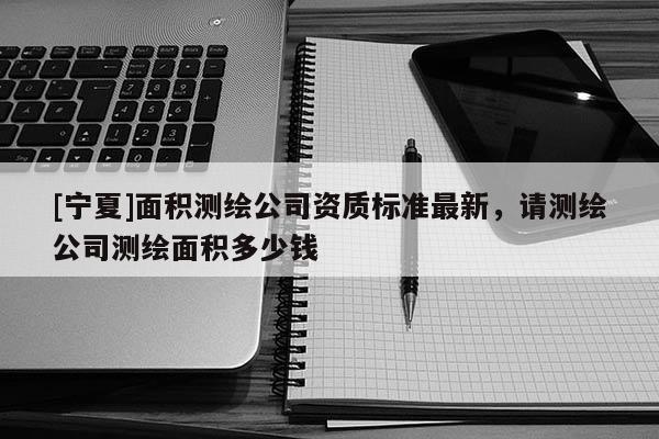 [寧夏]面積測繪公司資質(zhì)標(biāo)準(zhǔn)最新，請測繪公司測繪面積多少錢