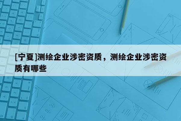 [寧夏]測繪企業(yè)涉密資質(zhì)，測繪企業(yè)涉密資質(zhì)有哪些