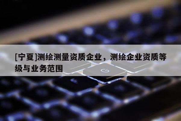 [寧夏]測(cè)繪測(cè)量資質(zhì)企業(yè)，測(cè)繪企業(yè)資質(zhì)等級(jí)與業(yè)務(wù)范圍