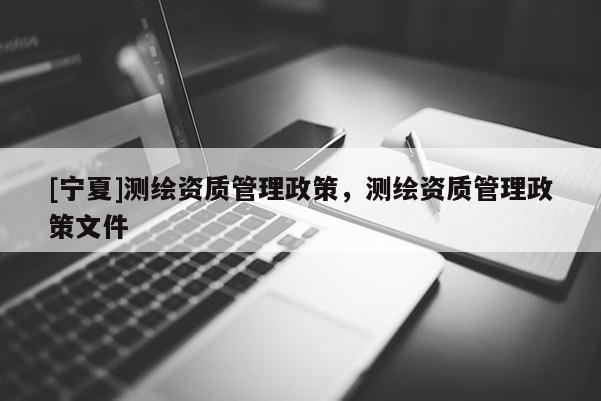 [寧夏]測(cè)繪資質(zhì)管理政策，測(cè)繪資質(zhì)管理政策文件