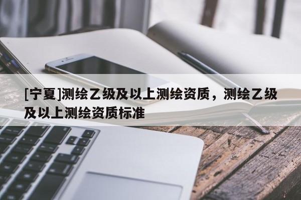 [寧夏]測繪乙級及以上測繪資質(zhì)，測繪乙級及以上測繪資質(zhì)標準