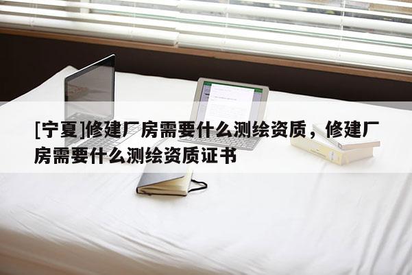 [寧夏]修建廠房需要什么測繪資質(zhì)，修建廠房需要什么測繪資質(zhì)證書