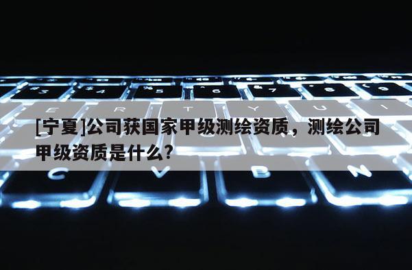 [寧夏]公司獲國(guó)家甲級(jí)測(cè)繪資質(zhì)，測(cè)繪公司甲級(jí)資質(zhì)是什么?