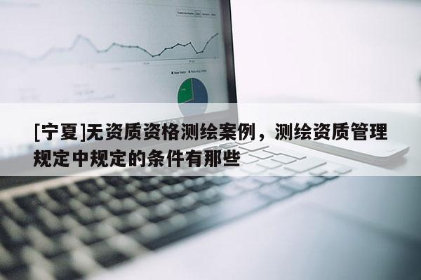 [寧夏]無資質(zhì)資格測繪案例，測繪資質(zhì)管理規(guī)定中規(guī)定的條件有那些