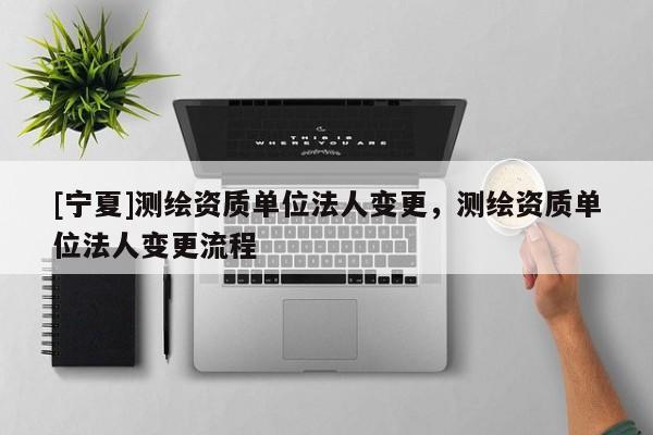 [寧夏]測(cè)繪資質(zhì)單位法人變更，測(cè)繪資質(zhì)單位法人變更流程