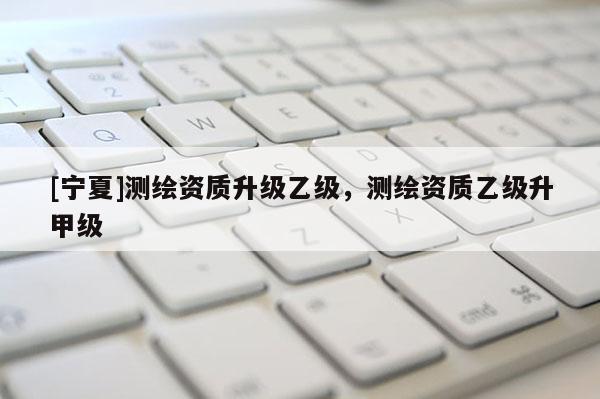 [寧夏]測繪資質升級乙級，測繪資質乙級升甲級