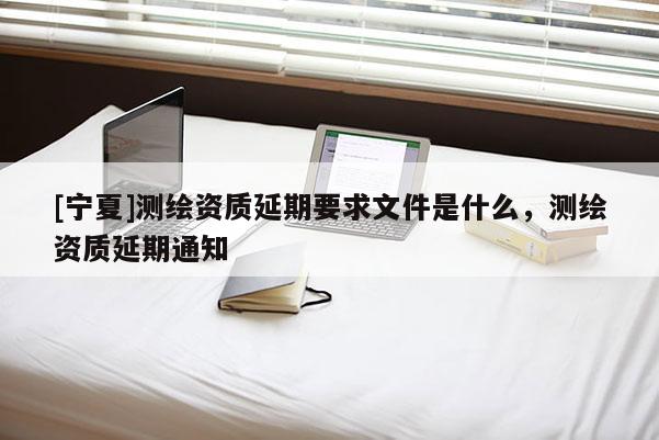 [寧夏]測(cè)繪資質(zhì)延期要求文件是什么，測(cè)繪資質(zhì)延期通知