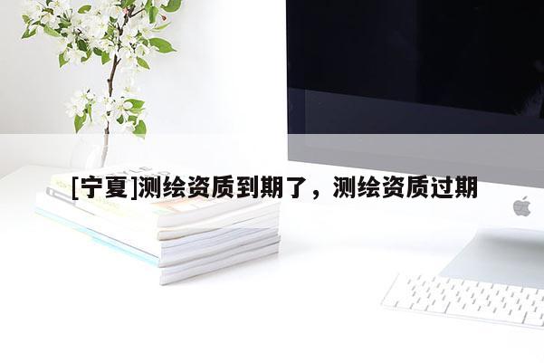 [寧夏]測繪資質(zhì)到期了，測繪資質(zhì)過期