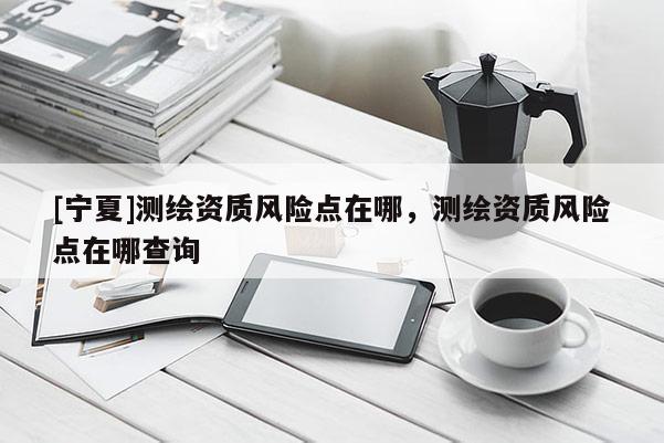 [寧夏]測(cè)繪資質(zhì)風(fēng)險(xiǎn)點(diǎn)在哪，測(cè)繪資質(zhì)風(fēng)險(xiǎn)點(diǎn)在哪查詢