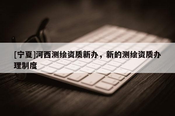 [寧夏]河西測(cè)繪資質(zhì)新辦，新的測(cè)繪資質(zhì)辦理制度