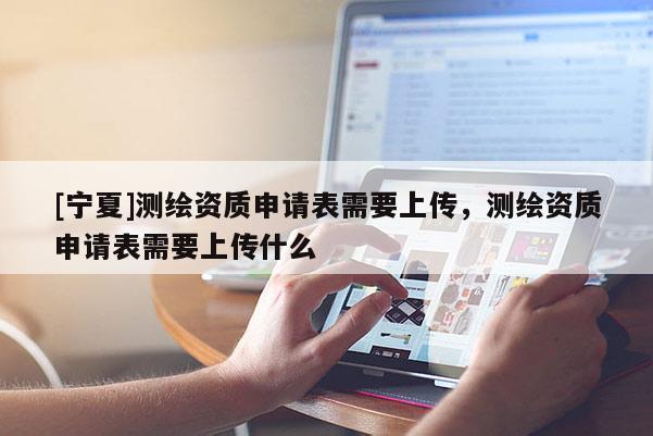 [寧夏]測繪資質(zhì)申請表需要上傳，測繪資質(zhì)申請表需要上傳什么