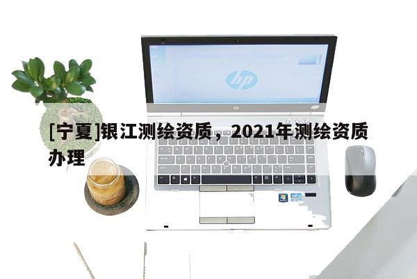 [寧夏]銀江測繪資質(zhì)，2021年測繪資質(zhì)辦理