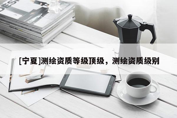[寧夏]測繪資質等級頂級，測繪資質級別