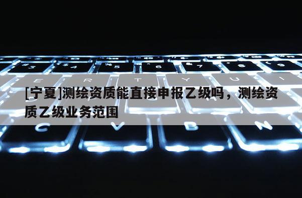 [寧夏]測繪資質(zhì)能直接申報乙級嗎，測繪資質(zhì)乙級業(yè)務(wù)范圍