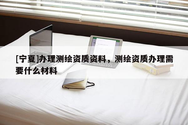 [寧夏]辦理測(cè)繪資質(zhì)資料，測(cè)繪資質(zhì)辦理需要什么材料