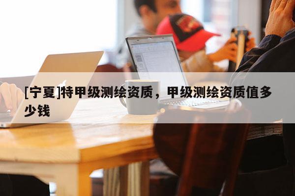 [寧夏]特甲級測繪資質(zhì)，甲級測繪資質(zhì)值多少錢