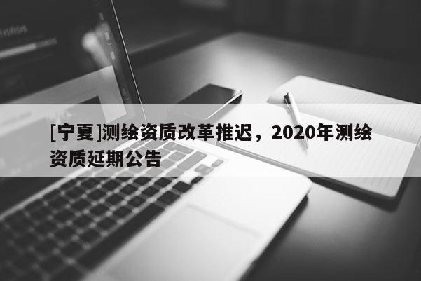 [寧夏]測繪資質改革推遲，2020年測繪資質延期公告
