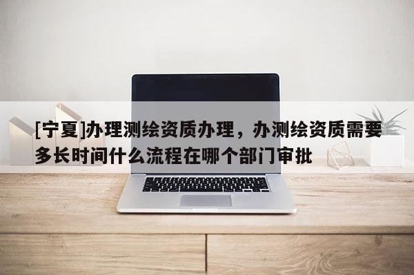 [寧夏]辦理測繪資質(zhì)辦理，辦測繪資質(zhì)需要多長時(shí)間什么流程在哪個(gè)部門審批