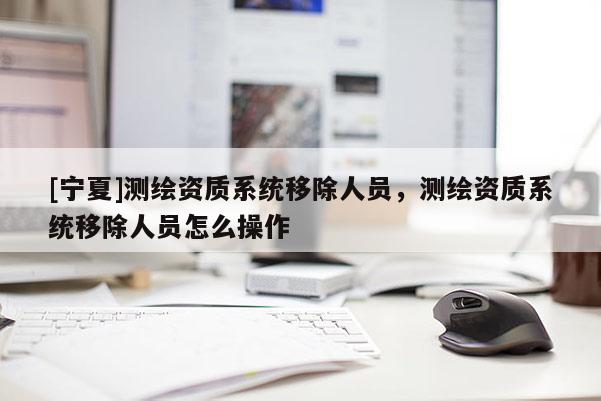 [寧夏]測繪資質(zhì)系統(tǒng)移除人員，測繪資質(zhì)系統(tǒng)移除人員怎么操作