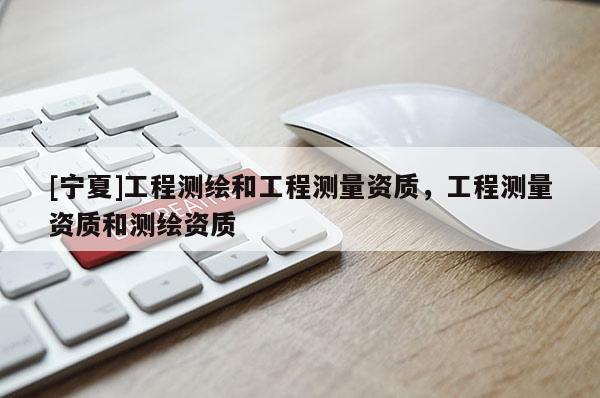 [寧夏]工程測繪和工程測量資質(zhì)，工程測量資質(zhì)和測繪資質(zhì)