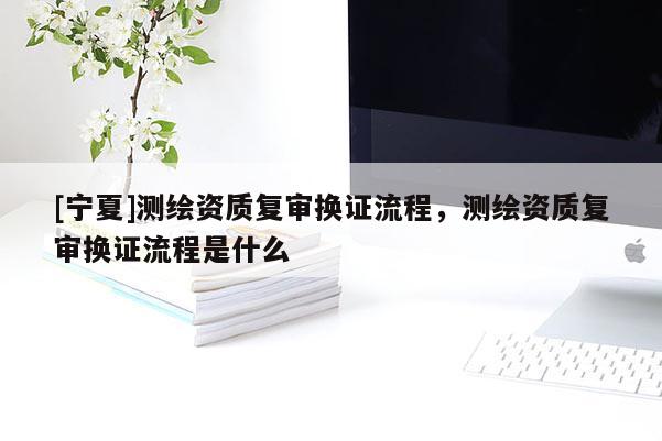 [寧夏]測繪資質(zhì)復(fù)審換證流程，測繪資質(zhì)復(fù)審換證流程是什么