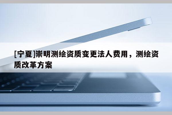 [寧夏]崇明測(cè)繪資質(zhì)變更法人費(fèi)用，測(cè)繪資質(zhì)改革方案