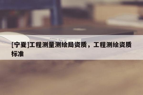 [寧夏]工程測量測繪局資質(zhì)，工程測繪資質(zhì)標準