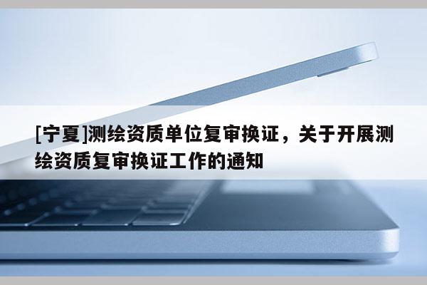 [寧夏]測(cè)繪資質(zhì)單位復(fù)審換證，關(guān)于開展測(cè)繪資質(zhì)復(fù)審換證工作的通知