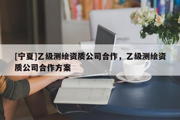 [寧夏]乙級(jí)測(cè)繪資質(zhì)公司合作，乙級(jí)測(cè)繪資質(zhì)公司合作方案