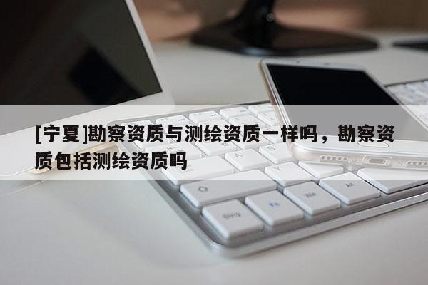 [寧夏]勘察資質(zhì)與測(cè)繪資質(zhì)一樣嗎，勘察資質(zhì)包括測(cè)繪資質(zhì)嗎